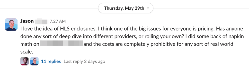 I love the idea of HLS enclosures. I think one of the big issues for everyone is pricing. Has anyone done any sort of deep dive into different providers, or rolling your own? I did some back of napkin math on [CDN provider] and the costs are completely prohibitive for any sort of real world scale.